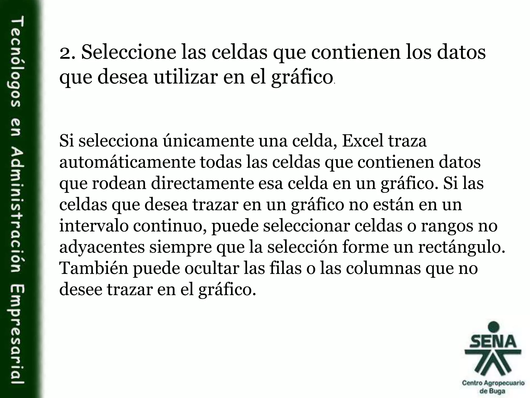 2. Seleccione las celdas que contienen los datos
que desea utilizar en el gráfico.
Si selecciona únicamente una celda, Excel traza
automáticamente todas las celdas que contienen datos
que rodean directamente esa celda en un gráfico. Si las
celdas que desea trazar en un gráfico no están en un
intervalo continuo, puede seleccionar celdas o rangos no
adyacentes siempre que la selección forme un rectángulo.
También puede ocultar las filas o las columnas que no
desee trazar en el gráfico.
 