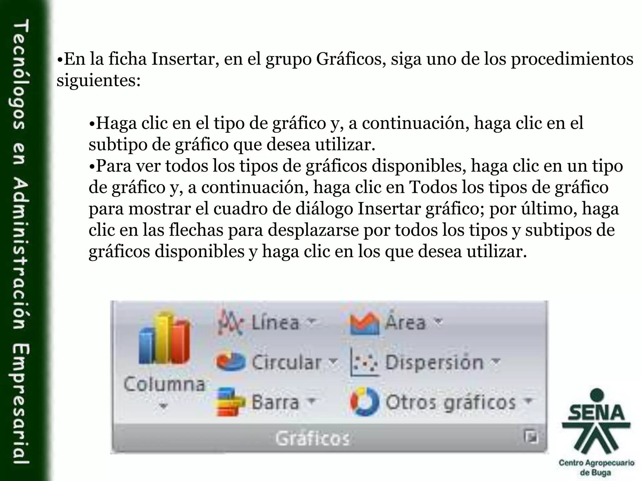 •En la ficha Insertar, en el grupo Gráficos, siga uno de los procedimientos
siguientes:
•Haga clic en el tipo de gráfico y, a continuación, haga clic en el
subtipo de gráfico que desea utilizar.
•Para ver todos los tipos de gráficos disponibles, haga clic en un tipo
de gráfico y, a continuación, haga clic en Todos los tipos de gráfico
para mostrar el cuadro de diálogo Insertar gráfico; por último, haga
clic en las flechas para desplazarse por todos los tipos y subtipos de
gráficos disponibles y haga clic en los que desea utilizar.
 
