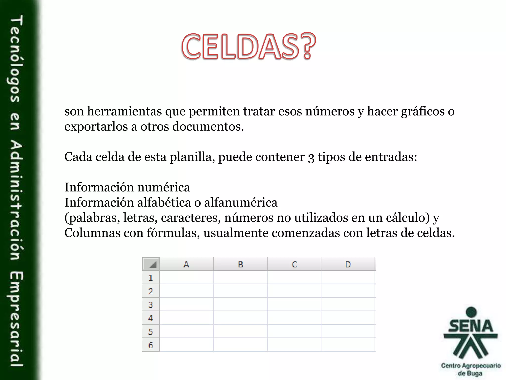 son herramientas que permiten tratar esos números y hacer gráficos o
exportarlos a otros documentos.
Cada celda de esta planilla, puede contener 3 tipos de entradas:
Información numérica
Información alfabética o alfanumérica
(palabras, letras, caracteres, números no utilizados en un cálculo) y
Columnas con fórmulas, usualmente comenzadas con letras de celdas.
 