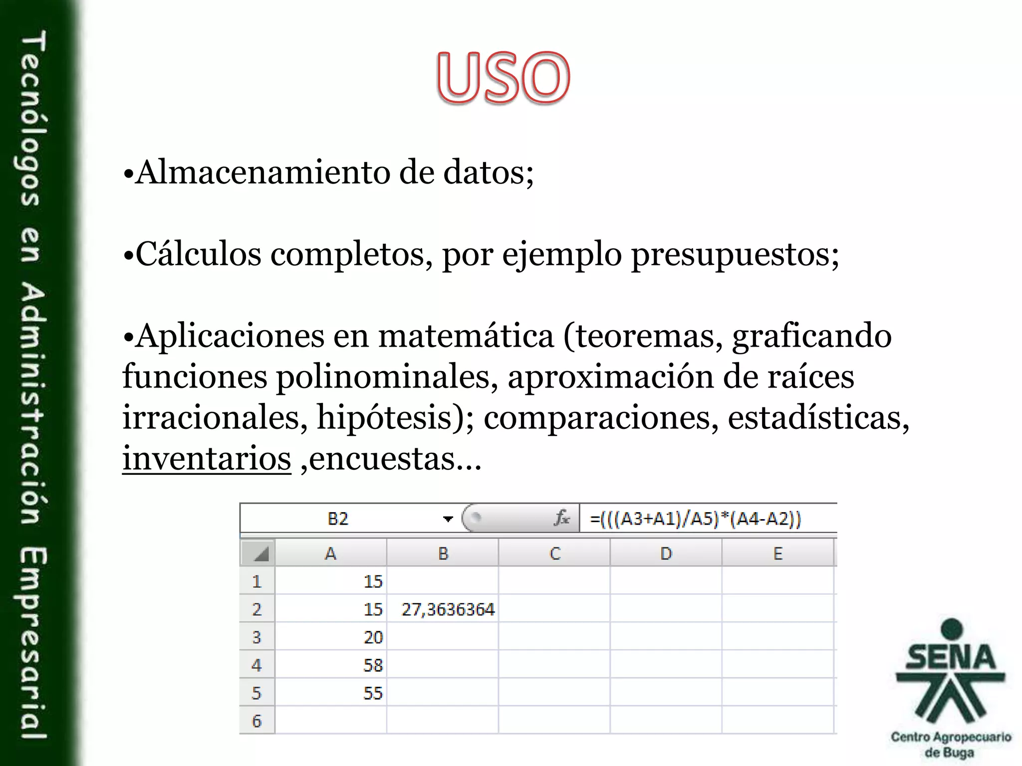 •Almacenamiento de datos;
•Cálculos completos, por ejemplo presupuestos;
•Aplicaciones en matemática (teoremas, graficando
funciones polinominales, aproximación de raíces
irracionales, hipótesis); comparaciones, estadísticas,
inventarios ,encuestas…
 
