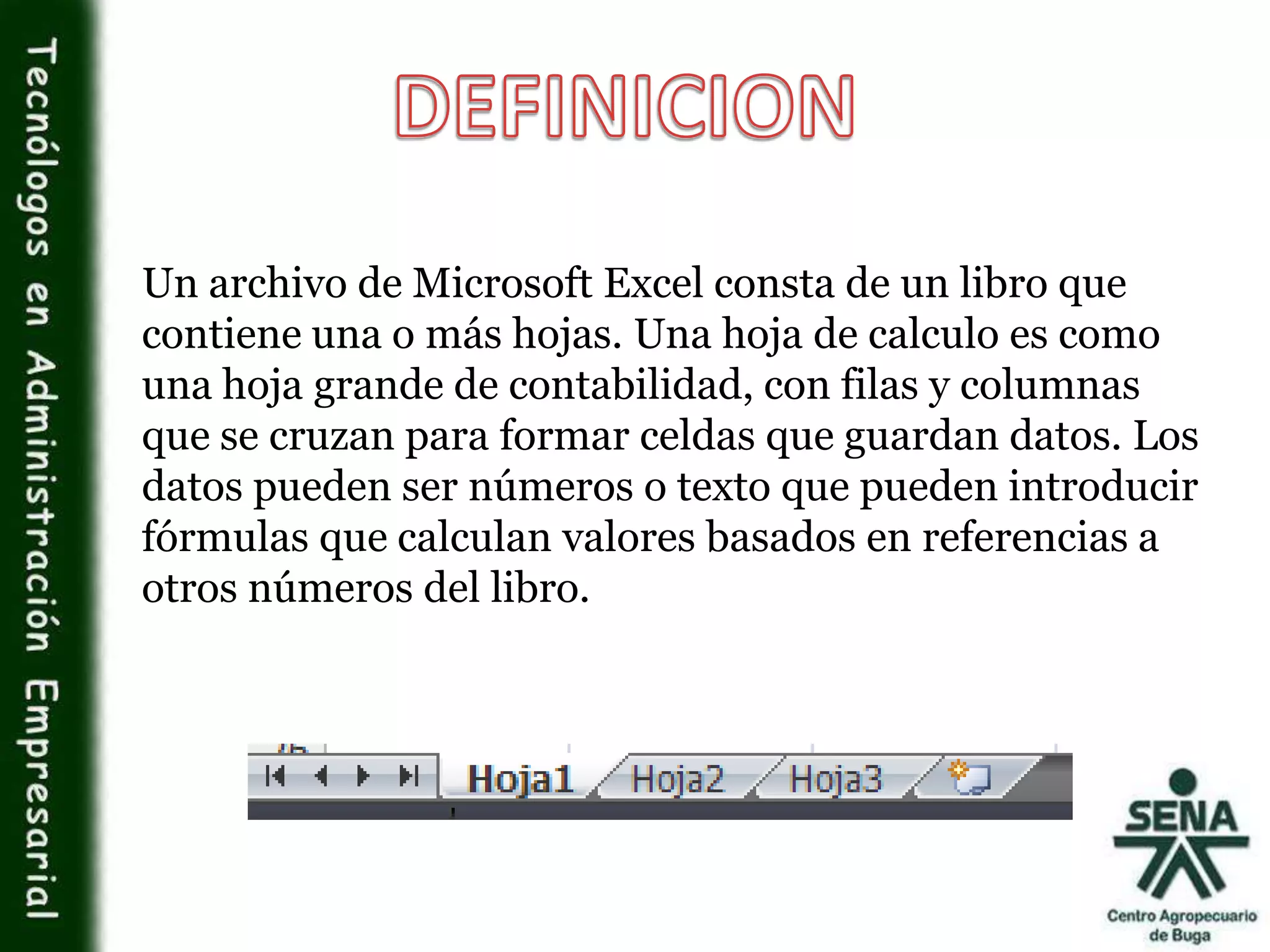 Un archivo de Microsoft Excel consta de un libro que
contiene una o más hojas. Una hoja de calculo es como
una hoja grande de contabilidad, con filas y columnas
que se cruzan para formar celdas que guardan datos. Los
datos pueden ser números o texto que pueden introducir
fórmulas que calculan valores basados en referencias a
otros números del libro.
 