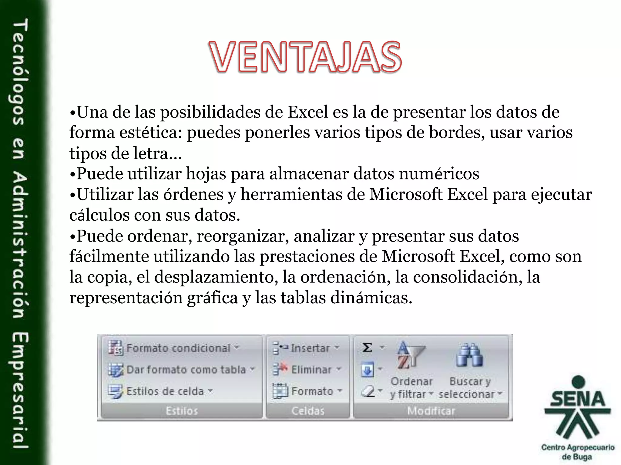 •Una de las posibilidades de Excel es la de presentar los datos de
forma estética: puedes ponerles varios tipos de bordes, usar varios
tipos de letra...
•Puede utilizar hojas para almacenar datos numéricos
•Utilizar las órdenes y herramientas de Microsoft Excel para ejecutar
cálculos con sus datos.
•Puede ordenar, reorganizar, analizar y presentar sus datos
fácilmente utilizando las prestaciones de Microsoft Excel, como son
la copia, el desplazamiento, la ordenación, la consolidación, la
representación gráfica y las tablas dinámicas.
 