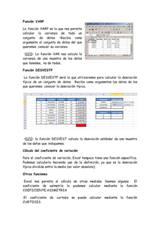 Función VARP
La función VARP es la que nos permite
calcular la varianza de todo un
conjunto de datos. •Recibe como
argumento el conjunto de datos del que
queremos conocer su varianza.
•OJO: La función VAR nos calcula la
varianza de una muestra de los datos
que tenemos, no de todos.
Función DESVESTP
La función DESVESTP será la que utilizaremos para calcular la desviación
típica de un conjunto de datos. Recibe como argumentos los datos de los
que queremos conocer la desviación típica.
•OJO: la función DESVEST calcula la desviación estándar de una muestra
de los datos que indiquemos.
Cálculo del coeficiente de variación
Para el coeficiente de variación, Excel tampoco tiene una función específica.
Podemos calcularlo haciendo uso de la definición, ya que es la desviación
típica dividida entre la media (en valor absoluto).
Otras funciones
Excel nos permite el cálculo de otras medidas. Veamos algunas. El
coeficiente de asimetría lo podemos calcular mediante la función
COEFICIENTE.ASIMETRIA
.El coeficiente de curtosis se puede calcular mediante la función
CURTOSIS.
 