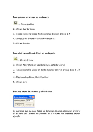 Para guardar un archivo en su disquete
1.- Clic en Archivo
2.- Clic en Guardar Como
3.- Seleccionamos la unidad donde queremos Guardar Disco 3 ½ A
4.- Introducidos el nombre del archivo Practica1
5.- Clic en Guardar
Para abrir un archivo de Excel en su disquete
1.- Clic en Archivo
2.- Clic en Abrir (También Usando la Barra Estándar Abrir)
3.- Seleccionamos la unidad en donde deseamos abrir el archivo disco 3 1/2
A
4.- Elegimos el archivo a Abrir Practica1
5.- Clic en abrir
Para dar ancho de columnas y alto de filas
Si queremos que sea para todas las Columnas debemos seleccionar primero
si es para una Columna nos ponemos en la Columna que deseamos anchar
ejemplo
 