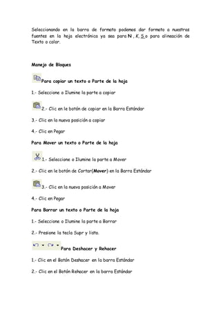 Seleccionando en la barra de formato podemos dar formato a nuestras
fuentes en la hoja electrónica ya sea para N , K, S o para alineación de
Texto o color.
Manejo de Bloques
Para copiar un texto o Parte de la hoja
1.- Seleccione o Ilumine la parte a copiar
2.- Clic en le botón de copiar en la Barra Estándar
3.- Clic en la nueva posición a copiar
4.- Clic en Pegar
Para Mover un texto o Parte de la hoja
1.- Seleccione o Ilumine la parte a Mover
2.- Clic en le botón de Cortar(Mover) en la Barra Estándar
3.- Clic en la nueva posición a Mover
4.- Clic en Pegar
Para Borrar un texto o Parte de la hoja
1.- Seleccione o Ilumine la parte a Borrar
2.- Presione la tecla Supr y listo.
Para Deshacer y Rehacer
1.- Clic en el Botón Deshacer en la barra Estándar
2.- Clic en el Botón Rehacer en la barra Estándar
 