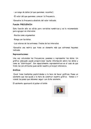 • un rango de datos (el que queremos recontar)
•El valor del que queremos conocer la frecuencia.
•Devuelve la frecuencia absoluta del valor indicado.
Función FRECUENCIA
Esta función sólo es válida para variables numéricas y es la recomendada
para agrupar en intervalos.
•Recibe como argumentos:
•Rango con los datos.
•Los valores de los extremos finales de los intervalos.
•Devuelve una matriz que tiene un elemento más que extremos hayamos
indicado.
Representaciones
Una vez calculadas las frecuencias, pasamos a representar los datos. Un
gráfico adecuado puede proporcionar mucha información sobre los datos y
como se “distribuyen”. Son especialmente representativos en el caso de que
trate los con atributos pues serán nuestra principal referencia.
Gráficos
Excel tiene bastantes posibilidades a la hora de hacer gráficas. Posee un
asistente que nos ayuda a la hora de construir nuestro gráfico. Vamos a ir
viendo los pasos que debemos seguir con dicho asistente.
El asistente aparecerá al pulsar el botón
 