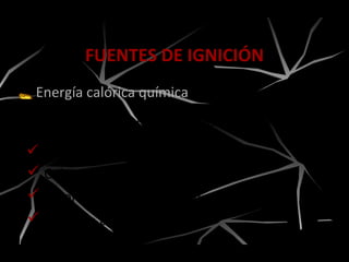Energía calórica química
FUENTES DE IGNICIÓN
Es producto de las reacciones de oxidación.
 Calor de combustión.
 Calentamiento espontáneo.
 Calor de descomposición.
 Calor de disolución.
 