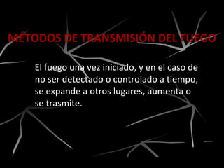 MÉTODOS DE TRANSMISIÓN DEL FUEGO
El fuego una vez iniciado, y en el caso de
no ser detectado o controlado a tiempo,
se expande a otros lugares, aumenta o
se trasmite.
 
