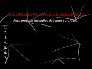1. Orden y limpieza en las áreas.
2. Mantenimiento preventivo de sistemas eléctricos.
3. No acumular basura en exceso.
4. Manejo correcto de cilindros de gases.
RECOMENDACIONES DE SEGURIDAD
Para prevenir incendios debemos considerar
5. Uso adecuado de solventes y pinturas.
6. Fumar sólo en lugares autorizados.
7. Mantener los materiales inflamables lejos de
fuentes de calor.
 