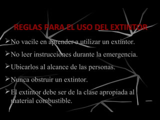 REGLAS PARA EL USO DEL EXTINTOR
El extintor debe ser de la clase apropiada alEl extintor debe ser de la clase apropiada al
material combustible.material combustible.
No vacile en aprender a utilizar un extintor.No vacile en aprender a utilizar un extintor.
No leer instrucciones durante la emergencia.No leer instrucciones durante la emergencia.
Ubicarlos al alcance de las personas.Ubicarlos al alcance de las personas.
Nunca obstruir un extintor.Nunca obstruir un extintor.
 