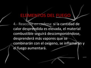 ELEMENTOS DEL FUEGO
4.- Reacción en cadena: si la cantidad de
calor desprendida es elevada, el material
combustible seguirá descomponiéndose,
desprenderá más vapores que se
combinarán con el oxígeno, se inflamarán y
el fuego aumentará.
 