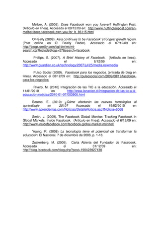 Melber, A. (2008). Does Facebook won you forever? Huffington Post.
(Articulo en línea). Accesado el 08/12/09 en: http://www.huffingtonpost.com/ari-
melber/does-facebook-own-you-for_b_86115.html
O’Really (2009). Asia continues to be Facebook’ strongest growth region.
(Post online en O’ Really Radar). Accesado el 07/12/09 en:
http://blogs.oreilly.com/cgi-bin/mt/mt-
search.cgi?IncludeBlogs=57&search=facebook
Phillips, S. (2007). A Brief History of Facebook. (Artículo en línea).
Accesado el 8/12/09 en:
http://www.guardian.co.uk/technology/2007/jul/25/media.newmedia
Pulso Social (2009). Facebook para los negocios. (entrada de blog en
línea). Accesado el 08/12/09 en: http://pulsosocial.com/2009/08/19/facebook-
para-los-negocios/
Rivero, M. (2010) Integración de las TIC a la educación. Accesado el
11/01/2010 en http://www.lanacion.cl/integracion-de-las-tic-a-la-
educacion/noticias/2010-01-07/003900.html
Sereno, E. (2010) ¿Cómo afectarán las nuevas tecnologías al
aprendizaje en 2010? Accesado el 19/02/2010 en
http://www.aprendemas.com/Noticias/DetalleNoticia.asp?Noticia=6568
Smith, J. (2009). The Facebook Global Monitor: Tracking Facebook in
Global Markets. Inside Facebook. (Artículo en línea). Accesado el 6/12/09 en:
http://www.insidefacebook.com/facebook-global-market-monitor/
Young, R. (2008) La tecnología tiene el potencial de transformar la
educación. El Nacional, 7 de diciembre de 2008, p. 1-18.
Zuckerberg, M. (2009). Carta Abierta del Fundador de Facebook.
Accesado el 01/12/09 en:
http://blog.facebook.com/blog.php?post=190423927130
 