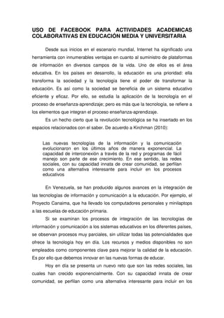 USO DE FACEBOOK PARA ACTIVIDADES ACADEMICAS
COLABORATIVAS EN EDUCACIÓN MEDIA Y UNIVERSITARIA
Desde sus inicios en el escenario mundial, Internet ha significado una
herramienta con innumerables ventajas en cuanto al suministro de plataformas
de información en diversos campos de la vida. Uno de ellos es el área
educativa. En los países en desarrollo, la educación es una prioridad: ella
transforma la sociedad y la tecnología tiene el poder de transformar la
educación. Es así como la sociedad se beneficia de un sistema educativo
eficiente y eficaz. Por ello, se estudia la aplicación de la tecnología en el
proceso de enseñanza-aprendizaje; pero es más que la tecnología, se refiere a
los elementos que integran el proceso enseñanza-aprendizaje.
Es un hecho cierto que la revolución tecnológica se ha insertado en los
espacios relacionados con el saber. De acuerdo a Kirchman (2010):
Las nuevas tecnologías de la información y la comunicación
evolucionaron en los últimos años de manera exponencial. La
capacidad de interconexión a través de la red y programas de fácil
manejo son parte de ese crecimiento. En ese sentido, las redes
sociales, con su capacidad innata de crear comunidad, se perfilan
como una alternativa interesante para incluir en los procesos
educativos
En Venezuela, se han producido algunos avances en la integración de
las tecnologías de información y comunicación a la educación. Por ejemplo, el
Proyecto Canaima, que ha llevado los computadores personales y minilaptops
a las escuelas de educación primaria.
Si se examinan los procesos de integración de las tecnologías de
información y comunicación a los sistemas educativos en los diferentes países,
se observan procesos muy parciales, sin utilizar todas las potencialidades que
ofrece la tecnología hoy en día. Los recursos y medios disponibles no son
empleados como componentes clave para mejorar la calidad de la educación.
Es por ello que debemos innovar en las nuevas formas de educar.
Hoy en día se presenta un nuevo reto que son las redes sociales, las
cuales han crecido exponencialmente. Con su capacidad innata de crear
comunidad, se perfilan como una alternativa interesante para incluir en los
 