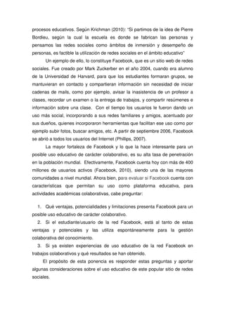 procesos educativos. Según Krichman (2010): “Si partimos de la idea de Pierre
Bordieu, según la cual la escuela es donde se fabrican las personas y
pensamos las redes sociales como ámbitos de inmersión y desempeño de
personas, es factible la utilización de redes sociales en el ámbito educativo”
Un ejemplo de ello, lo constituye Facebook, que es un sitio web de redes
sociales. Fue creado por Mark Zuckerber en el año 2004, cuando era alumno
de la Universidad de Harvard, para que los estudiantes formaran grupos, se
mantuvieran en contacto y compartieran información sin necesidad de iniciar
cadenas de mails, como por ejemplo, avisar la inasistencia de un profesor a
clases, recordar un examen o la entrega de trabajos, y compartir resúmenes e
información sobre una clase. Con el tiempo los usuarios le fueron dando un
uso más social, incorporando a sus redes familiares y amigos, acentuado por
sus dueños, quienes incorporaron herramientas que facilitan ese uso como por
ejemplo subir fotos, buscar amigos, etc. A partir de septiembre 2006, Facebook
se abrió a todos los usuarios del Internet (Phillips, 2007).
La mayor fortaleza de Facebook y lo que la hace interesante para un
posible uso educativo de carácter colaborativo, es su alta tasa de penetración
en la población mundial. Efectivamente, Facebook cuenta hoy con más de 400
millones de usuarios activos (Facebook, 2010), siendo una de las mayores
comunidades a nivel mundial. Ahora bien, para evaluar si Facebook cuenta con
características que permitan su uso como plataforma educativa, para
actividades académicas colaborativas, cabe preguntar:
1. Qué ventajas, potencialidades y limitaciones presenta Facebook para un
posible uso educativo de carácter colaborativo.
2. Si el estudiante/usuario de la red Facebook, está al tanto de estas
ventajas y potenciales y las utiliza espontáneamente para la gestión
colaborativa del conocimiento.
3. Si ya existen experiencias de uso educativo de la red Facebook en
trabajos colaborativos y qué resultados se han obtenido.
El propósito de esta ponencia es responder estas preguntas y aportar
algunas consideraciones sobre el uso educativo de este popular sitio de redes
sociales.
 