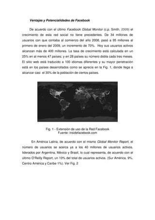 Ventajas y Potencialidades de Facebook
De acuerdo con el último Facebook Global Monitor (c.p. Smith, 2009) el
crecimiento de esta red social no tiene precedentes. De 34 millones de
usuarios con que contaba al comienzo del año 2008, pasó a 95 millones al
primero de enero del 2009, un incremento de 70%. Hoy sus usuarios activos
alcanzan más de 400 millones. La tasa de crecimiento está calculada en un
25% en al menos 47 países; y en 28 países su número dobla cada tres meses.
El sitio web está traducido a 100 idiomas diferentes y su mayor penetración
está en los países desarrollados como se aprecia en la Fig. 1, donde llega a
alcanzar casi el 30% de la población de ciertos países.
Fig. 1 - Extensión de uso de la Red Facebook
Fuente: insidefacebook.com
En América Latina, de acuerdo con el mismo Global Monitor Report, el
número de usuarios se acerca ya a los 40 millones de usuarios activos,
liderados por Argentina, México y Brasil, lo cual representa, de acuerdo con el
último O’Reilly Report, un 10% del total de usuarios activos. (Sur América, 9%,
Centro América y Caribe 1%). Ver Fig. 2
 