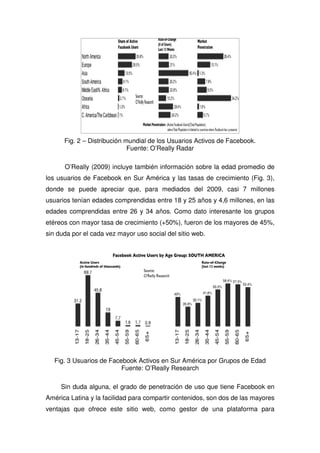 Fig. 2 – Distribución mundial de los Usuarios Activos de Facebook.
Fuente: O’Really Radar
O’Really (2009) incluye también información sobre la edad promedio de
los usuarios de Facebook en Sur América y las tasas de crecimiento (Fig. 3),
donde se puede apreciar que, para mediados del 2009, casi 7 millones
usuarios tenían edades comprendidas entre 18 y 25 años y 4,6 millones, en las
edades comprendidas entre 26 y 34 años. Como dato interesante los grupos
etéreos con mayor tasa de crecimiento (+50%), fueron de los mayores de 45%,
sin duda por el cada vez mayor uso social del sitio web.
Fig. 3 Usuarios de Facebook Activos en Sur América por Grupos de Edad
Fuente: O’Really Research
Sin duda alguna, el grado de penetración de uso que tiene Facebook en
América Latina y la facilidad para compartir contenidos, son dos de las mayores
ventajas que ofrece este sitio web, como gestor de una plataforma para
 