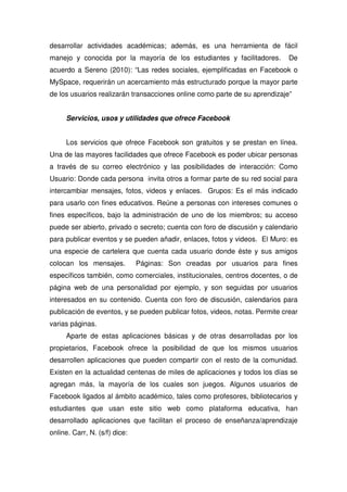 desarrollar actividades académicas; además, es una herramienta de fácil
manejo y conocida por la mayoría de los estudiantes y facilitadores. De
acuerdo a Sereno (2010): “Las redes sociales, ejemplificadas en Facebook o
MySpace, requerirán un acercamiento más estructurado porque la mayor parte
de los usuarios realizarán transacciones online como parte de su aprendizaje”
Servicios, usos y utilidades que ofrece Facebook
Los servicios que ofrece Facebook son gratuitos y se prestan en línea.
Una de las mayores facilidades que ofrece Facebook es poder ubicar personas
a través de su correo electrónico y las posibilidades de interacción: Como
Usuario: Donde cada persona invita otros a formar parte de su red social para
intercambiar mensajes, fotos, videos y enlaces. Grupos: Es el más indicado
para usarlo con fines educativos. Reúne a personas con intereses comunes o
fines específicos, bajo la administración de uno de los miembros; su acceso
puede ser abierto, privado o secreto; cuenta con foro de discusión y calendario
para publicar eventos y se pueden añadir, enlaces, fotos y videos. El Muro: es
una especie de cartelera que cuenta cada usuario donde éste y sus amigos
colocan los mensajes. Páginas: Son creadas por usuarios para fines
específicos también, como comerciales, institucionales, centros docentes, o de
página web de una personalidad por ejemplo, y son seguidas por usuarios
interesados en su contenido. Cuenta con foro de discusión, calendarios para
publicación de eventos, y se pueden publicar fotos, videos, notas. Permite crear
varias páginas.
Aparte de estas aplicaciones básicas y de otras desarrolladas por los
propietarios, Facebook ofrece la posibilidad de que los mismos usuarios
desarrollen aplicaciones que pueden compartir con el resto de la comunidad.
Existen en la actualidad centenas de miles de aplicaciones y todos los días se
agregan más, la mayoría de los cuales son juegos. Algunos usuarios de
Facebook ligados al ámbito académico, tales como profesores, bibliotecarios y
estudiantes que usan este sitio web como plataforma educativa, han
desarrollado aplicaciones que facilitan el proceso de enseñanza/aprendizaje
online. Carr, N. (s/f) dice:
 