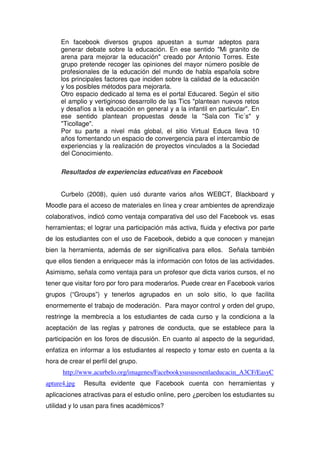 En facebook diversos grupos apuestan a sumar adeptos para
generar debate sobre la educación. En ese sentido "Mi granito de
arena para mejorar la educación" creado por Antonio Torres. Este
grupo pretende recoger las opiniones del mayor número posible de
profesionales de la educación del mundo de habla española sobre
los principales factores que inciden sobre la calidad de la educación
y los posibles métodos para mejorarla.
Otro espacio dedicado al tema es el portal Educared. Según el sitio
el amplio y vertiginoso desarrollo de las Tics "plantean nuevos retos
y desafíos a la educación en general y a la infantil en particular". En
ese sentido plantean propuestas desde la "Sala con Tic´s" y
"Ticollage".
Por su parte a nivel más global, el sitio Virtual Educa lleva 10
años fomentando un espacio de convergencia para el intercambio de
experiencias y la realización de proyectos vinculados a la Sociedad
del Conocimiento.
Resultados de experiencias educativas en Facebook
Curbelo (2008), quien usó durante varios años WEBCT, Blackboard y
Moodle para el acceso de materiales en línea y crear ambientes de aprendizaje
colaborativos, indicó como ventaja comparativa del uso del Facebook vs. esas
herramientas; el lograr una participación más activa, fluida y efectiva por parte
de los estudiantes con el uso de Facebook, debido a que conocen y manejan
bien la herramienta, además de ser significativa para ellos. Señala también
que ellos tienden a enriquecer más la información con fotos de las actividades.
Asimismo, señala como ventaja para un profesor que dicta varios cursos, el no
tener que visitar foro por foro para moderarlos. Puede crear en Facebook varios
grupos (“Groups”) y tenerlos agrupados en un solo sitio, lo que facilita
enormemente el trabajo de moderación. Para mayor control y orden del grupo,
restringe la membrecía a los estudiantes de cada curso y la condiciona a la
aceptación de las reglas y patrones de conducta, que se establece para la
participación en los foros de discusión. En cuanto al aspecto de la seguridad,
enfatiza en informar a los estudiantes al respecto y tomar esto en cuenta a la
hora de crear el perfil del grupo.
http://www.acurbelo.org/imagenes/Facebookysususosenlaeducacin_A3CF/EasyC
apture4.jpg Resulta evidente que Facebook cuenta con herramientas y
aplicaciones atractivas para el estudio online, pero ¿perciben los estudiantes su
utilidad y lo usan para fines académicos?
 