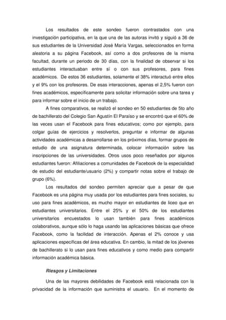 Los resultados de este sondeo fueron contrastados con una
investigación participativa, en la que una de las autoras invitó y siguió a 36 de
sus estudiantes de la Universidad José María Vargas, seleccionados en forma
aleatoria a su página Facebook, así como a dos profesores de la misma
facultad, durante un periodo de 30 días, con la finalidad de observar si los
estudiantes interactuaban entre sí o con sus profesores, para fines
académicos. De estos 36 estudiantes, solamente el 38% interactuó entre ellos
y el 9% con los profesores. De esas interacciones, apenas el 2,5% fueron con
fines académicos, específicamente para solicitar información sobre una tarea y
para informar sobre el inicio de un trabajo.
A fines comparativos, se realizó el sondeo en 50 estudiantes de 5to año
de bachillerato del Colegio San Agustín El Paraíso y se encontró que el 60% de
las veces usan el Facebook para fines educativos; como por ejemplo, para
colgar guías de ejercicios y resolverlos, preguntar e informar de algunas
actividades académicas a desarrollarse en los próximos días, formar grupos de
estudio de una asignatura determinada, colocar información sobre las
inscripciones de las universidades. Otros usos poco reseñados por algunos
estudiantes fueron: Afiliaciones a comunidades de Facebook de la especialidad
de estudio del estudiante/usuario (2%) y compartir notas sobre el trabajo de
grupo (6%).
Los resultados del sondeo permiten apreciar que a pesar de que
Facebook es una página muy usada por los estudiantes para fines sociales, su
uso para fines académicos, es mucho mayor en estudiantes de liceo que en
estudiantes universitarios. Entre el 25% y el 50% de los estudiantes
universitarios encuestados lo usan también para fines académicos
colaborativos, aunque sólo lo haga usando las aplicaciones básicas que ofrece
Facebook, como la facilidad de interacción. Apenas el 2% conoce y usa
aplicaciones específicas del área educativa. En cambio, la mitad de los jóvenes
de bachillerato si lo usan para fines educativos y como medio para compartir
información académica básica.
Riesgos y Limitaciones
Una de las mayores debilidades de Facebook está relacionada con la
privacidad de la información que suministra el usuario. En el momento de
 