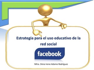 Estrategia para el uso educativo de la
red social
Mtra. Silvia Irene Adame Rodríguez
 