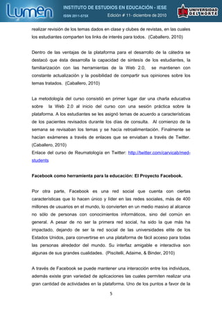 realizar revisión de los temas dados en clase y clubes de revistas, en las cuales
los estudiantes comparten los links de interés para todos. (Caballero, 2010)


Dentro de las ventajas de la plataforma para el desarrollo de la cátedra se
destacó que ésta desarrolla la capacidad de sintesís de los estudiantes, la
familiarización con las herramientas de la Web 2.0,          se mantienen con
constante actualización y la posibilidad de compartir sus opiniones sobre los
temas tratados. (Caballero, 2010)


La metodología del curso consistió en primer lugar dar una charla educativa
sobre   la Web 2.0 al inicio del curso con una sesión práctica sobre la
plataforma. A los estudiantes se les asignó temas de acuerdo a características
de los pacientes revisados durante los días de consulta. Al comienzo de la
semana se revisaban los temas y se hacía retroalimentación. Finalmente se
hacían exámenes a través de enlaces que se enviaban a través de Twitter.
(Caballero, 2010)
Enlace del curso de Reumatología en Twitter: http://twitter.com/carvicab/med-
students


Facebook como herramienta para la educación: El Proyecto Facebook.


Por otra parte, Facebook es una red social que cuenta con ciertas
características que lo hacen único y líder en las redes sociales, más de 400
millones de usuarios en el mundo, lo convierten en un medio masivo al alcance
no sólo de personas con conocimientos informáticos, sino del común en
general. A pesar de no ser la primera red social, ha sido la que más ha
impactado, dejando de ser la red social de las universidades elite de los
Estados Unidos, para convertirse en una plataforma de fácil acceso para todas
las personas alrededor del mundo. Su interfaz amigable e interactiva son
algunas de sus grandes cualidades. (Piscitelli, Adaime, & Binder, 2010)


A través de Facebook se puede mantener una interacción entre los individuos,
además existe gran variedad de aplicaciones las cuales permiten realizar una
gran cantidad de actividades en la plataforma. Uno de los puntos a favor de la

                                       5
 