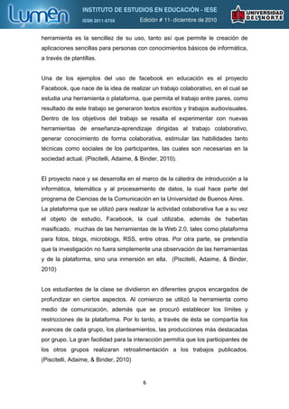 herramienta es la sencillez de su uso, tanto así que permite le creación de
aplicaciones sencillas para personas con conocimientos básicos de informática,
a través de plantillas.


Una de los ejemplos del uso de facebook en educación es el proyecto
Facebook, que nace de la idea de realizar un trabajo colaborativo, en el cual se
estudia una herramienta o plataforma, que permita el trabajo entre pares, como
resultado de este trabajo se generaron textos escritos y trabajos audiovisuales.
Dentro de los objetivos del trabajo se resalta el experimentar con nuevas
herramientas de enseñanza-aprendizaje dirigidas al trabajo colaborativo,
generar conocimiento de forma colaborativa, estimular las habilidades tanto
técnicas como sociales de los participantes, las cuales son necesarias en la
sociedad actual. (Piscitelli, Adaime, & Binder, 2010).


El proyecto nace y se desarrolla en el marco de la cátedra de introducción a la
informática, telemática y al procesamiento de datos, la cual hace parte del
programa de Ciencias de la Comunicación en la Universidad de Buenos Aires.
La plataforma que se utilizó para realizar la actividad colaborativa fue a su vez
el objeto de estudio, Facebook, la cual utilizaba, además de haberlas
masificado, muchas de las herramientas de la Web 2.0, tales como plataforma
para fotos, blogs, microblogs, RSS, entre otras. Por otra parte, se pretendía
que la investigación no fuera simplemente una observación de las herramientas
y de la plataforma, sino una inmersión en ella. (Piscitelli, Adaime, & Binder,
2010)


Los estudiantes de la clase se dividieron en diferentes grupos encargados de
profundizar en ciertos aspectos. Al comienzo se utilizó la herramienta como
medio de comunicación, además que se procuró establecer los límites y
restricciones de la plataforma. Por lo tanto, a través de ésta se compartía los
avances de cada grupo, los planteamientos, las producciones más destacadas
por grupo. La gran facilidad para la interacción permitía que los participantes de
los otros grupos realizaran retroalimentación a los trabajos publicados.
(Piscitelli, Adaime, & Binder, 2010)


                                        6
 