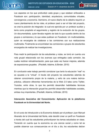 Los aspectos en los que profundizó cada grupo y que estaban enfocados a
Facebook son: participación, identidad, arquitectura, comunidades virtuales,
convergencia y economía. Asimismo, el nuevo diseño de la cátedra requirió un
nuevo planteamiento de los roles, el profesor pasó a ser el líder del proyecto,
se creó la posición de integrador, la cual era ejercida por un profesor auxiliar y
tenía como propósito el seguimiento y registro de la evolución de los grupos.
Un documentalista, quien llevaba registro de todo lo que sucedía dentro de los
grupos o comisiones y lo que estas publican en Facebook. Un multimedialista,
quien se encargaba de colaborar a las comisiones con sus realizaciones
multimedia. Finalmente se encontraban las comisiones o grupos de estudiantes
encargados de realizar las investigaciones.


Para medir la participación de los estudiantes y notas, se tomó en cuenta una
nota grupal relacionada con los avances que entregaba cada comisión, las
cuales recibían retroalimentación, para que cada vez fueran mejores, además
de exposiciones grupales. (Piscitelli, Adaime, & Binder, 2010)


En conclusión este trabajo permitió corroborar que tanto la educación “real” no
es opuesta a la “virtual”. A través del proyecto los estudiantes además de
obtener conocimiento propio de la materia, y verlo de una matera teórica-
práctica, utilizaron diferentes herramientas de la Web 2.0 tales como Twitter,
Youtube, entre otras, lo que les permitió desarrollar habilidades técnicas
mientras que la interacción grupal les permitió desarrollar habilidades sociales,
ambas muy importantes. (Piscitelli, Adaime, & Binder, 2010)


Interacción Asociativa del Conocimiento: Aplicación de la plataforma
Facebook en la Universidad del Norte.




En el curso de Introducción a la Economía dictado por el profesor Juan Manuel
Alvarado de la Universidad del Norte, este decidió crear un perfil en Facebook
a través del cual los estudiantes profundizaran los temas estudiados en clase.
Teniendo en cuenta que la economía es una ciencia social y como tal es
posible observar sus consecuencias en el día a día, los estudiantes debían

                                        7
 