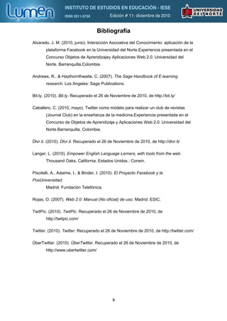 Bibliografía
Alvarado, J. M. (2010, junio). Interacción Asociativa del Conocimiento: aplicación de la
       plataforma Facebook en la Universidad del Norte.Experiencia presentada en el
       Concurso Objetos de Aprendizajey Aplicaciones Web 2.0. Universidad del
       Norte. Barranquilla,Colombia.

Andrews, R., & Haythornthwaite, C. (2007). The Sage Handbook of E-learning
       research. Los Angeles: Sage Publications.

Bit.ly. (2010). Bit.ly. Recuperado el 26 de Noviembre de 2010, de http://bit.ly/

Caballero, C. (2010, mayo). Twitter como módelo para realizar un club de revistas
       (Journal Club) en la enseñanza de la medicina.Experiencia presentada en el
       Concurso de Objetos de Aprendizaje y Aplicaciones Web 2.0. Universidad del
       Norte.Barranquilla, Colombia.

Dlvr.it. (2010). Dlvr.it. Recuperado el 26 de Noviembre de 2010, de http://dlvr.it/

Langer, L. (2010). Empower English Language Lerners, with tools from the web.
       Thousand Oaks, California, Estados Unidos.: Corwin.

Piscitelli, A., Adaime, I., & Binder, I. (2010). El Proyecto Facebook y la
PosUniversidad.
       Madrid: Fundación Telefónica.

Rojas, O. (2007). Web 2.0: Manual (No oficial) de uso. Madrid: ESIC.

TwitPic. (2010). TwitPic. Recuperado el 26 de Noviembre de 2010, de
       http://twitpic.com/

Twitter. (2010). Twitter. Recuperado el 26 de Noviembre de 2010, de http://twitter.com/

ÜberTwitter. (2010). ÜberTwitter. Recuperado el 26 de Noviembre de 2010, de
       http://www.ubertwitter.com/




                                             9
 