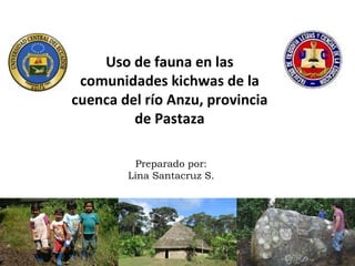 Uso de fauna en las
 comunidades kichwas de la
cuenca del río Anzu, provincia
         de Pastaza

         Preparado por:
        Lina Santacruz S.
 