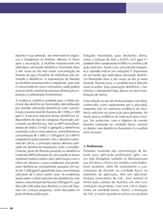 10
fluoreto e sua retenção em reservatórios orgâni-
cos e inorgânicos no biofime. Mesmo 12 horas
após a escovação, o biofilme remanescente em
indivíduos utilizando dentifrício fluoretado duas
a três vezes ao dia terá maior concentração de
fluoreto do que o biofilme de indivíduos não uti-
lizando o dentifrício. A manutenção de fluoreto
no biofilme remanescente é importante, pois este
é o local onde ele mais é necessário, onde poderá
ocorrer perda mineral da estrutura dental pela ex-
posição a carboidratos fermentáveis.
A evidência científica existente para o efeito an-
ticárie dos dentifrícios fluoretados está embasada
por estudos utilizando dentifrícios com concen-
tração convencional de fluoreto, de 1.000 a 1.500
ppm F. A eficácia anticárie desses dentifrícios in-
dependente do tipo de composto fluoretado adi-
cionado aos dentifrícios, NaF ou MFP (monofluor-
fosfato de sódio). O NaF é agregado a dentifrícios
contendo a sílica como abrasivo, normalmente na
concentração de 1.000 a 1.100 ppm F. Já o MFP é
compatível quimicamente com o abrasivo carbo-
nato de cálcio, o principal sistema abrasivo utili-
zado em dentifrícios brasileiros. Com o envelhe-
cimento, parte do fluoreto presente no dentifrício
contendo MFP/carbonato de cálcio pode se tornar
insolúvel (inativo contra cárie) pela reação com o
cálcio do abrasivo, e para compensar essa perda,
esses dentifrícios normalmente possuem em tor-
no de 1.500 ppm F, garantindo uma concentração
suficiente de F ativo contra cárie. As evidências
atuais sobre o efeito anticárie dos dentifrícios com
menor concentração de fluoreto (500 ppm F), que
têm sido indicados para diminuir o risco de fluo-
rose em crianças pequenas, serão discutidas na
parte III desta publicação.
Soluções fluoretadas para bochecho diário,
como a solução de NaF a 0,05% (225 ppm F-
)
também têm comprovada evidência científica de
ação anticárie. Nesse caso, uma dúvida frequen-
te é: quando indicar tais soluções? É importante
ter em mente que indivíduos utilizando dentifrí-
cio fluoretado duas a três vezes ao dia já estão
levando fluoreto para a cavidade bucal durante
essas ocasiões. Essa associação dentifrício + bo-
checho é importante? Veja abaixo no item Com-
binação de meios.
Com relação ao uso de medicamentos com flúor,
conhecidos como suplementos pré e pós-natal,
enquanto não há nenhuma evidência da efici-
ência anticárie na prescrição para gestantes, há
muito pouca evidência da indicação para crian-
ças. Em acréscimo, com o objetivo de manter
fluoreto constante na cavidade bucal, escovar
os dentes com dentifrício fluoretado é a medida
mais racional.
3. Profissionais
Produtos contendo alta concentração de flu-
oreto para aplicação profissional (géis, ver-
niz tipo Duraphat) também já demonstraram
sua eficiência clínica em estudos controlados.
Esses produtos, além de aumentarem a con-
centração de fluoreto na cavidade bucal no
momento da aplicação, têm um adicional:
formam reservatório de CaF2
. Esse mineral se
forma pelo contato do fluoreto, em alta con-
centração no produto, com íons cálcio dispo-
níveis na cavidade bucal. Assim, a formação
do CaF2
é maior quando se utiliza um produto
 