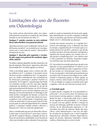 13
Evidências para o uso de fluoretos em Odontologia
Limitações do uso de fluoreto
em Odontologia
Parte III:
Nas seções prévias discorremos sobre uma impor-
tante premissa envolvida no controle de cárie dental
baseada no uso de fluoreto (íon flúor, F-
):
Qualquer F-
mantido constante no meio ambiente
bucal (saliva-biofilme) tem potencial anticárie
Após descrevermos como os diferentes meios de uso
de fluoretos mantêm F-
na cavidade bucal, nos depa-
ramos com o “outro lado da moeda”, relacionado à
limitação de seu uso:
Qualquer F-
absorvido pelo organismo e circulan-
do pelo sangue terá potencial de manifestar algum
efeito colateral
Os efeitos colaterais dependem da dose absorvida e do
tipo de exposição. Dessa forma, separamos a descrição
da toxicidade do F-
em efeitos agudos ou crônicos.
Tanto a toxicidade aguda como a crônica são efei-
tos sistêmicos do F-
e, portanto, é necessário revisar
de forma sucinta o metabolismo do F-
no organismo,
para um melhor entendimento das consequências
da intoxicação, prevenção e possível reversão ou
tratamento. Ao se ingerir F-
, seja pela água fluoretada
(ou alimentos cozidos com ela), seja pela ingestão
inadvertida de dentifrício fluoretado ou de gel de
aplicação profissional de fluoreto, em 30-45 minutos
90% do ingerido cai em corrente sanguínea, pois sua
absorção ocorre principalmente no estômago (o pH
ácido facilita o transporte do fluoreto, na forma de
ácido fluorídrico [HF], através das células da muco-
sa gástrica). Esse conhecimento é importante, pois:
a) Para ser absorvido o F-
precisa estar solúvel; b) Ab-
sorção pode ser reduzida dependendo do conteúdo
gástrico; c) Qualquer medida voltada a diminuir a
absorção do F-
deve ser realizada rapidamente.
Assim, considerando que para ser absorvido o fluore-
to deve estar na forma de íon F-
(para haver a forma-
ção de HF e posterior difusão), a ingestão de flúor na
forma de sais de baixa solubilidade, como fluoreto de
cálcio, por exemplo, reduz a absorção. Esse princípio
pode ser usado no tratamento da intoxicação aguda,
pela administração via oral de compostos contendo
cálcio ou alumínio, que formam sais de baixa solubi-
lidade com o F-
, diminuindo sua absorção.
Usando esse mesmo raciocínio, se a ingestão de F-
ocorrer com estômago vazio, a absorção será total;
no entanto, a ingestão feita até 15 minutos após as re-
feições diminui em até 40% a absorção, seja devido
ao efeito mecânico do bolo alimentar, restringindo a
superfície de mucosa gástrica em contato com o F-
,
seja devido à complexação do F-
com cátions como
o cálcio presentes no alimento, formando comple-
xos insolúveis que não serão absorvidos.
O F-
não solúvel é excretado pelas fezes devido à não
absorção no trato gastrointestinal. O solúvel cai no
sangue, é distribuído por todo o organismo se fixan-
do nos tecidos em mineralização (ossos e dentes).
O não incorporado é eliminado principalmente por
excreção renal. Em termos toxicológicos esse conhe-
cimento é importante porque os efeitos agudos ou
mesmo crônicos serão função da concentração de
F-
não só atingida no sangue ou mantida nesse após
a ingestão, como de uma eficiente excreção renal.
a) Toxicidade aguda
É aquela devida à ingestão de uma quantidade ex-
cessiva de F-
, em uma única dose. Os sintomas mais
leves incluem mal estar gástrico e vômitos, e depen-
dendo da dose, a intoxicação pode levar à morte.
Ao ser ingerido em alta quantidade, o F-
inicialmen-
te causará mal estar gástrico devido à irritação da
mucosa do estômago, podendo ocasionar inclusive
vômitos. Ao ser absorvido pelo organismo, o F-
de-
sencadeia uma série de sintomas, desde não espe-
cíficos, como hipersalivação e suor frio, até aque-
les oriundos de sua ligação com o cálcio sanguíneo
(hipocalcemia) alterações celulares (hipercalemia),
queda de pressão, depressão respiratória, arritmia
cardíaca, desorientação ou coma e morte.
 