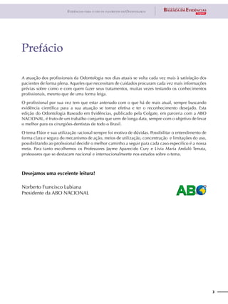 3
Evidências para o uso de fluoretos em Odontologia
A atuação dos profissionais da Odontologia nos dias atuais se volta cada vez mais à satisfação dos
pacientes de forma plena. Aqueles que necessitam de cuidados procuram cada vez mais informações
prévias sobre como e com quem fazer seus tratamentos, muitas vezes testando os conhecimentos
profissionais, mesmo que de uma forma leiga.
O profissional por sua vez tem que estar antenado com o que há de mais atual, sempre buscando
evidência científica para a sua atuação se tornar efetiva e ter o reconhecimento desejado. Esta
edição do Odontologia Baseado em Evidências, publicado pela Colgate, em parceria com a ABO
NACIONAL, é fruto de um trabalho conjunto que vem de longa data, sempre com o objetivo de levar
o melhor para os cirurgiões-dentistas de todo o Brasil.
O tema Flúor e sua utilização racional sempre foi motivo de dúvidas. Possibilitar o entendimento de
forma clara e segura do mecanismo de ação, meios de utilização, concentração e limitações do uso,
possibilitando ao profissional decidir o melhor caminho a seguir para cada caso específico é a nossa
meta. Para tanto escolhemos os Professores Jayme Aparecido Cury e Lívia Maria Andaló Tenuta,
professores que se destacam nacional e internacionalmente nos estudos sobre o tema.
Desejamos uma excelente leitura!
Norberto Francisco Lubiana
Presidente da ABO NACIONAL
Prefácio
 