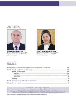 Evidências para o uso de fluoretos em Odontologia
Uma publicação conjunta Colgate e ABO.
Colgate-Palmolive Comercial Ltda. Rua Rio Grande, 752 - Vila Mariana - São Paulo/SP - CEP 04018-002.
Tel. (11) 5088-5000. www.colgate.com.br | www.colgateprofissional.com.br. Coordenação: Patricia Bella Costa. Presidente da ABO: Dr. Norberto
Francisco Lubiana. Produção: Cadaris Comunicação | cadaris.com.br. Proibida reprodução total ou parcial sem prévia autorização.
Parte I:Por que usar fluoreto em Odontologia e seu mecanismo de ação anticárie ................................................................. 05
Parte II: Meios de usar fluoreto em Odontologia.................................................................................................................................... 08
Meios de uso de fluoreto................................................................................................................................................................. 07
Coletivos ....................................................................................................................................................................................... 08
Individuais .................................................................................................................................................................................... 09
Profissionais ................................................................................................................................................................................. 10
Conclusão ............................................................................................................................................................................................. 12
Parte III:Limitações do uso de fluoreto em Odontologia..................................................................................................................... 13
Bibliografia recomendada................................................................................................................................................................................ 18
índice
AUTORES
> Livia Maria Andaló Tenuta
Professora Doutora de Bioquímica da Faculdade
de Odontologia de Piracicaba – UNICAMP
litenuta@fop.unicamp.br
> Jaime Aparecido Cury
Professor Titular de Bioquímica da Faculdade
de Odontologia de Piracicaba – UNICAMP
jcury@fop.unicamp.br
Todas as informações e opiniões expressas nestes artigos são de total responsabilidade de seus autores.
 