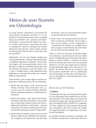 8
Na seção anterior, abordamos o mecanismo de
ação anticárie do fluoreto (íon flúor, F-
) e a im-
portância da manutenção desse íon na cavidade
bucal para interferir com o processo de desmi-
neralização e remineralização dental. No entan-
to, mesmo conhecendo o mecanismo de ação,
a variedade de meios de utilização de fluoreto
disponíveis gera dúvidas: afinal, qual(is) meio(s)
de utilização de fluoreto devo recomendar para
meu paciente?
Infelizmente, não há uma resposta simples para
esse questionamento. E mesmo que houvesse para
os produtos disponíveis atualmente, novos pode-
riam surgir e com eles novas dúvidas. Assim, o im-
portante é conhecer os fundamentos de cada meio
de utilização de fluoreto, como ele fornece íons
F-
para a cavidade bucal e como diferentes meios
poderiam ser associados de acordo com a necessi-
dade de cada paciente.
Nesse sentido, cabe recordar alguns conceitos im-
portantes na indicação clínica de uso de fluoreto:
1. Quem não está sujeito a cárie, não precisa de
fluoreto. De fato, “falta de fluoreto” não cau-
sa cárie, mas sim acúmulo de placa (biofilme)
dental e exposição frequente a carboidratos fer-
mentáveis.
2. Quem está sujeito a cárie, precisa de fluoreto.
E qualquer indivíduo está sujeito a cárie, desde
que acumule placa dental e tenha uma alta fre-
quência de exposição a carboidratos – ‘quantos
cafezinhos com açúcar tomamos por dia; quan-
tas bolachas recheadas; quantos refrigerantes?’
3. Quem está mais sujeito a cárie, precisa mais de
fluoreto. Observe que indivíduos sob alto desa-
fio cariogênico são aqueles que mais precisam
de fluoreto, o que não necessariamente signifi-
ca que precisem de mais fluoreto.
4. Quem esteve com o processo de cárie sob con-
trole na presença de fluoreto, ficará sujeito a
cárie na sua ausência. Como o importante é
a manutenção de fluoreto na cavidade bucal,
uma vez que o uso de fluoreto seja interrompi-
do, seu efeito anticárie também será.
Todos os meios de utilização de fluoreto objeti-
vam aumentar a concentração do íon na cavidade
bucal. Considerando que o mecanismo de ação é
sempre o mesmo (“tópico”), classificar os meios
de uso de fluoreto de acordo com sua exposição
sistêmica é um erro, pois sugere que na ausência
de água fluoretada algum outro meio de uso “sis-
têmico” de fluoreto deveria ser utilizado, o que
não se justifica atualmente. Assim, a classificação
mais racional para os meios de uso de fluoreto in-
clui sua abrangência e modo de aplicação, como
descrito a seguir:
Meios de uso de fluoreto
1. Coletivos
A fluoretação das águas de abastecimento públi-
co é um importante meio coletivo de uso de fluo-
reto no Brasil. E é lei: toda cidade com estação de
tratamento de água deve agregar fluoreto na sua
água (Lei Federal 6.050, de 24/5/74). A importân-
cia dessa medida fica clara quando observamos
que a prevalência de cárie é menor em cidades
com água fluoretada em comparação com aque-
las sem fluoretação.
Ao contrário do que se pensava no passado, não
é o fluoreto incorporado ao dente que diminui a
Meios de usar fluoreto
em Odontologia
Parte II:
 