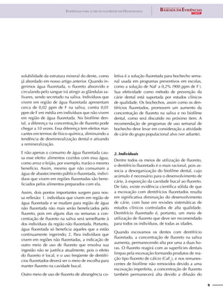 9
Evidências para o uso de fluoretos em Odontologia
solubilidade da estrutura mineral do dente, como
já abordado em nosso artigo anterior. Quando in-
gerimos água fluoretada, o fluoreto absorvido e
circulando pelo sangue irá atingir as glândulas sa-
livares, sendo secretado na saliva. Indivíduos que
vivem em região de água fluoretada apresentam
cerca de 0,02 ppm de F na saliva, contra 0,01
ppm de F em média em indivíduos que não vivem
em região de água fluoretada. No biofilme den-
tal, a diferença na concentração de fluoreto pode
chegar a 10 vezes. Essa diferença tem efeitos mar-
cantes em termos de físico-química, diminuindo a
tendência de desmineralização dental e ativando
a remineralização.
E não apenas o consumo de água fluoretada cau-
sa esse efeito: alimentos cozidos com essa água,
como arroz e feijão, por exemplo, trarão o mesmo
benefício. Assim, mesmo que não consumam a
água de abastecimento público fluoretada, indiví-
duos que vivem em regiões fluoretadas são bene-
ficiados pelos alimentos preparados com ela.
Assim, dois pontos importantes surgem para nos-
sa reflexão: 1. indivíduos que vivem em região de
água fluoretada e se mudam para região de água
não fluoretada não mais serão beneficiados pelo
fluoreto, pois em alguns dias ou semanas a con-
centração de fluoreto na saliva será semelhante à
dos indivíduos da região não fluoretada. Portanto,
água fluoretada só beneficia aqueles que a estão
continuamente ingerindo; 2. Para indivíduos que
vivem em regiões não fluoretadas, a indicação de
outro meio de uso de fluoreto que envolva sua
ingestão não se justifica atualmente, pois o efeito
do fluoreto é local, e o uso freqüente de dentifrí-
cios fluoretados deverá ser o meio de escolha para
manter fluoreto na cavidade bucal.
Outro meio de uso de fluoreto de abrangência co-
letiva é a solução fluoretada para bochecho sema-
nal usada em programas preventivos em escolas,
como a solução de NaF a 0,2% (900 ppm de F-
).
Sua efetividade como método de prevenção da
cárie dental está suportada por estudos clínicos
de qualidade. Os bochechos, assim como os den-
tifrícios fluoretados, promovem um aumento da
concentração de fluoreto na saliva e no biofilme
dental, como será discutido no próximo item. A
recomendação de programas de uso semanal de
bochecho deve levar em consideração a atividade
de cárie do grupo populacional alvo (ver adiante).
2. Individuais
Dentre todos os meios de utilização de fluoreto,
o dentifrício fluoretado é o mais racional, pois as-
socia a desorganização do biofilme dental, cujo
acúmulo é necessário para o desenvolvimento de
cárie, à exposição da cavidade bucal ao fluoreto.
De fato, existe evidência científica sólida de que
a escovação com dentifrícios fluoretados resulta
em significativa diminuição do desenvolvimento
de cárie, com base em revisões sistemáticas de
estudos clínicos controlados de alta qualidade.
Dentifrício fluoretado é, portanto, um meio de
utilização de fluoreto que deve ser recomendado
para todos os indivíduos, de todas as idades.
Quando escovamos os dentes com dentifrício
fluoretado, a concentração de fluoreto na saliva
aumenta, permanecendo alta por uma a duas ho-
ras. O fluoreto reagirá com as superfícies dentais
limpas pela escovação formando produtos de rea-
ção tipo fluoreto de cálcio (CaF2
), e nos remanes-
centes de biofilme não removidos devido a uma
escovação imperfeita, a concentração de fluoreto
também permanecerá alta devido a difusão do
 