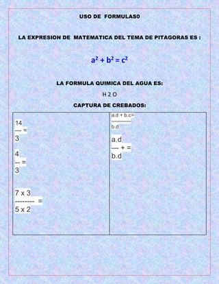 USO DE FORMULAS0
LA EXPRESION DE MATEMATICA DEL TEMA DE PITAGORAS ES :
a2 + b2 = c2
LA FORMULA QUIMICA DEL AGUA ES:
H 2 O
CAPTURA DE CREBADOS:
14
--- =
3
4
-- =
3
7 x 3
-------- =
5 x 2
a.d + b.c=
------------
b.d
a.d
--- + =
b.d
 