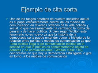 Ejemplo de cita corta Uno de los rasgos notables de nuestra sociedad actual es el papel crecientemente central de los medios de comunicación en diversos órdenes de la vida política y social, lo que necesariamente ha cambiado la forma de pensar y de hacer política. Si bien según Wolton este fenómeno no es nuevo ya que la historia de la democracia se la puede entender como la historia de la relación entre política y medios de comunicación ya que  “ toda política llega a ser comunicación política en el sentido en que la política es constantemente objeto de debates y de comunicaciones” (Wolton 1998: 110),  coincidimos en que hoy la democracia está ligada, o gira en torno, a los medios de comunicación  