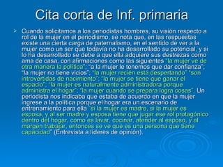 Cita corta de Inf. primaria Cuando solicitamos a los periodistas hombres, su visión respecto a rol de la mujer en el periodismo, se nota que, en las respuestas existe una cierta carga de paternalismo, en el sentido de ver a la mujer como un ser que todavía no ha desarrollado su potencial, y si lo ha desarrollado se debe a que ella adquiere sus destrezas como ama de casa, con afirmaciones como las siguientes  “la mujer ve de otra manera la política ”; “a la mujer le tenemos que dar confianza”; “la mujer no tiene vicios”;  “la mujer recién está despertando” “son introvertidas de nacimiento”;   “la mujer se tiene que ganar el espacio”; “la mujer es naturalmente administradora porque administra el hogar”; “la mujer cuando se prepara logra cosas”.  Un periodista nos indicaba que estaba de acuerdo en que la mujer ingrese a la política porque el hogar era un escenario de entrenamiento para ella  “si la mujer es madre, si la mujer es esposa, y al ser madre y esposa tiene que jugar ese rol protagónico dentro del hogar, como es lavar, cocinar, atender al esposo, y al margen trabajar, entonces se ve que es una persona que tiene capacidad ” (Entrevista a líderes de opinión). 