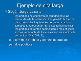 Ejemplo de cita larga Según Jorge Lazarte:  los partidos no canalizan adecuadamente las demandas de la población, han perdido la función de expresar las inquietudes de la ciudadanía y tampoco la representan. En estas tareas básicas, los partidos enfrentan competidores más eficaces, el más importante de los cuales son los medios de comunicación (2002: 3),  que son más creíbles y confiables que los  partidos políticos  