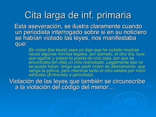 Cita larga de inf. primaria Esta aseveración, se ilustra claramente cuando un periodista interrogado sobre si en su noticiero se habían violado las leyes, nos manifestaba que: Se violan [las leyes] osea yo digo que he violado muchas veces algunas normas legales, por ejemplo, el otro día, tuve que agarrar y patear la puerta de una casa, por que se encontraba [en ella] un niño maniatado. Legalmente eso no se puede hacer, tengo que pedir orden de allanamiento, que venga la policía, pero mientras tanto el niño estaba por morir asfixiado (Entrevista a periodista). Violación de las leyes que también se circunscribe a la violación del código del menor… 