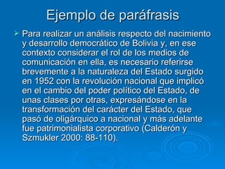 Ejemplo de paráfrasis Para realizar un análisis respecto del nacimiento y desarrollo democrático de Bolivia y, en ese contexto considerar el rol de los medios de comunicación en ella, es necesario referirse brevemente a la naturaleza del Estado surgido en 1952 con la revolución nacional que implicó en el cambio del poder político del Estado, de unas clases por otras, expresándose en la transformación del carácter del Estado, que pasó de oligárquico a nacional y más adelante fue patrimonialista corporativo (Calderón y Szmukler 2000: 88-110).  