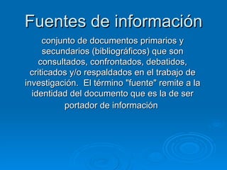 Fuentes de información conjunto de documentos primarios y secundarios (bibliográficos) que son consultados, confrontados, debatidos, criticados y/o respaldados en el trabajo de investigación.  El término "fuente" remite a la identidad del documento que es la de ser portador de información   