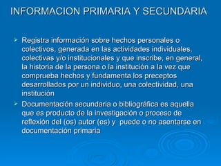 INFORMACION PRIMARIA Y SECUNDARIA Registra información sobre hechos personales o colectivos, generada en las actividades individuales, colectivas y/o institucionales y que inscribe, en general, la historia de la persona o la institución a la vez que comprueba hechos y fundamenta los preceptos desarrollados por un individuo, una colectividad, una institución Documentación secundaria o bibliográfica es aquella que es producto de la investigación o proceso de reflexión del (os) autor (es) y  puede o no asentarse en documentación primaria 