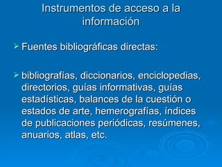 Instrumentos de acceso a la información Fuentes bibliográficas directas: bibliografías, diccionarios, enciclopedias, directorios, guías informativas, guías estadísticas, balances de la cuestión o estados de arte, hemerografías, índices de publicaciones periódicas, resúmenes, anuarios, atlas, etc.  