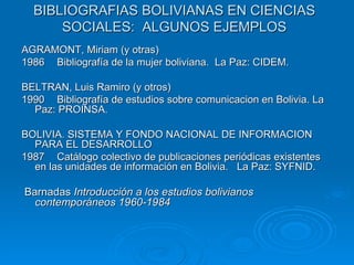 BIBLIOGRAFIAS BOLIVIANAS EN CIENCIAS SOCIALES:  ALGUNOS EJEMPLOS AGRAMONT, Miriam (y otras) 1986 Bibliografía de la mujer boliviana.  La Paz: CIDEM. BELTRAN, Luis Ramiro (y otros) 1990 Bibliografía de estudios sobre comunicacion en Bolivia. La Paz: PROINSA. BOLIVIA. SISTEMA Y FONDO NACIONAL DE INFORMACION PARA EL DESARROLLO 1987 Catálogo colectivo de publicaciones periódicas existentes en las unidades de información en Bolivia.  La Paz: SYFNID. Barnadas  Introducción a los estudios bolivianos contemporáneos 1960-1984   