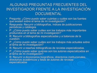 ALGUNAS PREGUNTAS FRECUENTES DEL INVESTIGADOR FRENTE A LA INVESTIGACIÓN DOCUMENTAL Pregunta: ¿Cómo puedo saber cuántas y cuáles son las fuentes que existen sobre el tema de mi investigación? Respuesta: Recurrir a bibliografías, índices de publicaciones periódicas y catálogos  P: ¿Cómo puedo saber cuáles son los trabajos más importantes producidos en el tema de mi investigación? R: Recurrir a bibliografías especializadas y a balances de la cuestión.  P: ¿Cómo puedo saber cuáles son los trabajos más actuales sobre el tema de mi investigación? R: Recurrir a reseñas bibliográficas de revistas especializadas. P: ¿Cómo puedo saber quiénes son los autores especializados en el tema de mi investigación? R: Recurrir a diccionarios biográficos, directorios institucionales, directorios académicos y listas de autores de revistas especializadas 