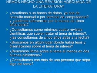 HEMOS HECHO UNA REVISION ADECUADA DE LA LITERATURA? ¿Acudimos a un banco de datos, ya sea de consulta manual o por terminal de computadora? y ¿pedimos referencias por lo menos de cinco años atrás? ¿Consultamos como mínimos cuatro revistas científicas que suelen tratar el tema de interés?, ¿las consultamos de cinco años atrás a la fecha? ¿Buscamos en algún lugar donde había tesis y disertaciones sobre el tema de interés? ¿Buscamos libros sobre el tema al menos en dos buenas bibliotecas? ¿Consultamos con más de una persona que sepa algo del tema? 
