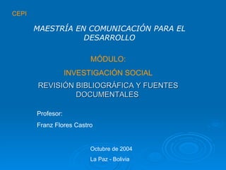 CEPI MÓDULO: INVESTIGACIÓN SOCIAL REVISIÓN BIBLIOGRÁFICA Y FUENTES DOCUMENTALES   MAESTRÍA EN COMUNICACIÓN PARA EL DESARROLLO Profesor: Franz Flores Castro Octubre de 2004 La Paz - Bolivia 