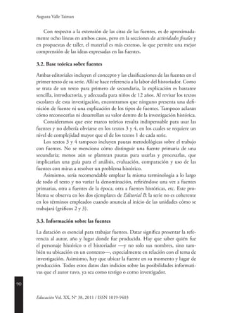 90
Educación Vol. XX, N° 38, 2011 / ISSN 1019-9403
Augusta Valle Taiman
Con respecto a la extensión de las citas de las fuentes, es de aproximada-
mente ocho líneas en ambos casos, pero en la secciones de actividades finales y
en propuestas de taller, el material es más extenso, lo que permite una mejor
comprensión de las ideas expresadas en las fuentes.
3.2. Base teórica sobre fuentes
Ambas editoriales incluyen el concepto y las clasificaciones de las fuentes en el
primer texto de su serie. Allí se hace referencia a la labor del historiador. Como
se trata de un texto para primero de secundaria, la explicación es bastante
sencilla, introductoria, y adecuada para niños de 12 años. Al revisar los textos
escolares de esta investigación, encontramos que ninguno presenta una defi-
nición de fuente ni una explicación de los tipos de fuentes. Tampoco aclaran
cómo reconocerlas ni desarrollan su valor dentro de la investigación histórica.
Consideramos que este marco teórico resulta indispensable para usar las
fuentes y no debería obviarse en los textos 3 y 4, en los cuales se requiere un
nivel de complejidad mayor que el de los textos 1 de cada serie.
Los textos 3 y 4 tampoco incluyen pautas metodológicas sobre el trabajo
con fuentes. No se menciona cómo distinguir una fuente primaria de una
secundaria; menos aún se plantean pautas para usarlas y procesarlas, que
implicarían una guía para el análisis, evaluación, comparación y uso de las
fuentes con miras a resolver un problema histórico.
Asimismo, sería recomendable emplear la misma terminología a lo largo
de todo el texto y no variar la denominación, refiriéndose una vez a fuentes
primarias, otra a fuentes de la época, otra a fuentes históricas, etc. Este pro-
blema se observa en los dos ejemplares de Editorial B: la serie no es coherente
en los términos empleados cuando anuncia al inicio de las unidades cómo se
trabajará (gráficos 2 y 3).
3.3. Información sobre las fuentes
La datación es esencial para trabajar fuentes. Datar significa presentar la refe-
rencia al autor, año y lugar donde fue producida. Hay que saber quién fue
el personaje histórico o el historiador —y no solo sus nombres, sino tam-
bién su ubicación en un contexto—, especialmente en relación con el tema de
investigación. Asimismo, hay que ubicar la fuente en su momento y lugar de
producción. Todos estos datos dan indicios sobre las posibilidades informati-
vas que el autor tuvo, ya sea como testigo o como investigador.
 