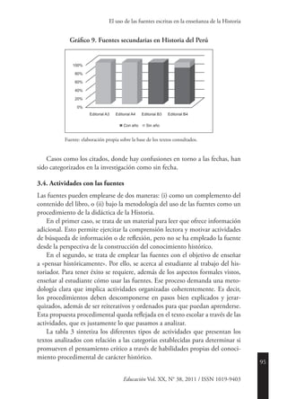95
Educación Vol. XX, N° 38, 2011 / ISSN 1019-9403
El uso de las fuentes escritas en la enseñanza de la Historia
Gráfico 9. Fuentes secundarias en Historia del Perú
Editorial B4Editorial B3
Sin añoCon año
Editorial A4
100%
80%
60%
40%
20%
0%
Editorial A3
Fuente: elaboración propia sobre la base de los textos consultados.
Casos como los citados, donde hay confusiones en torno a las fechas, han
sido categorizados en la investigación como sin fecha.
3.4. Actividades con las fuentes
Las fuentes pueden emplearse de dos maneras: (i) como un complemento del
contenido del libro, o (ii) bajo la metodología del uso de las fuentes como un
procedimiento de la didáctica de la Historia.
En el primer caso, se trata de un material para leer que ofrece información
adicional. Esto permite ejercitar la comprensión lectora y motivar actividades
de búsqueda de información o de reflexión, pero no se ha empleado la fuente
desde la perspectiva de la construcción del conocimiento histórico.
En el segundo, se trata de emplear las fuentes con el objetivo de enseñar
a «pensar históricamente». Por ello, se acerca al estudiante al trabajo del his-
toriador. Para tener éxito se requiere, además de los aspectos formales vistos,
enseñar al estudiante cómo usar las fuentes. Ese proceso demanda una meto-
dología clara que implica actividades organizadas coherentemente. Es decir,
los procedimientos deben descomponerse en pasos bien explicados y jerar-
quizados, además de ser reiterativos y ordenados para que puedan aprenderse.
Esta propuesta procedimental queda reflejada en el texto escolar a través de las
actividades, que es justamente lo que pasamos a analizar.
La tabla 3 sintetiza los diferentes tipos de actividades que presentan los
textos analizados con relación a las categorías establecidas para determinar si
promueven el pensamiento crítico a través de habilidades propias del conoci-
miento procedimental de carácter histórico.
 